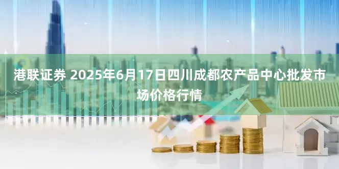 港联证券 2025年6月17日四川成都农产品中心批发市场价格行情