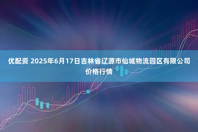 优配资 2025年6月17日吉林省辽源市仙城物流园区有限公司价格行情