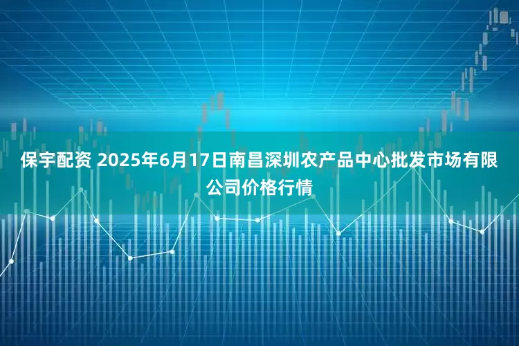 保宇配资 2025年6月17日南昌深圳农产品中心批发市场有限公司价格行情