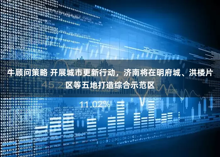 牛顾问策略 开展城市更新行动，济南将在明府城、洪楼片区等五地打造综合示范区