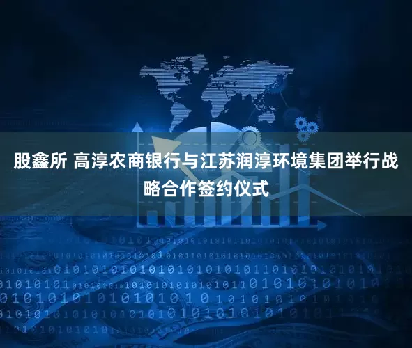 股鑫所 高淳农商银行与江苏润淳环境集团举行战略合作签约仪式
