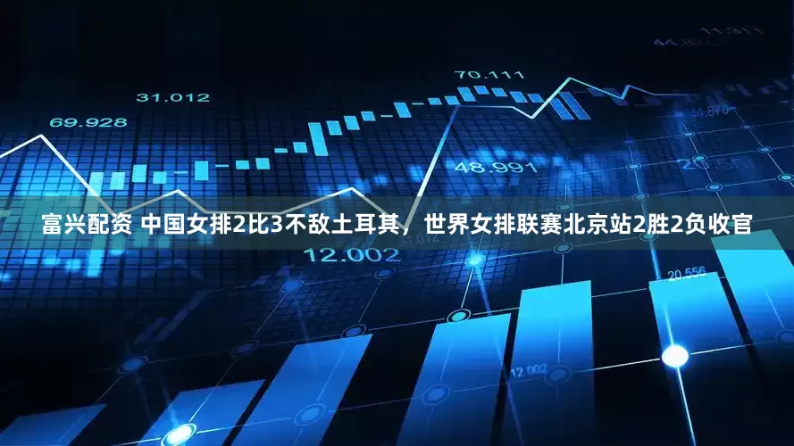 富兴配资 中国女排2比3不敌土耳其，世界女排联赛北京站2胜2负收官