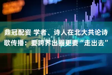 鼎冠配资 学者、诗人在北大共论诗歌传播：要跨界出圈更要“走出去”