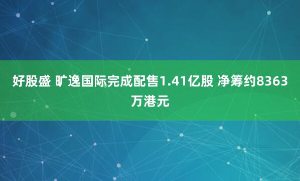 好股盛 旷逸国际完成配售1.41亿股 净筹约8363万港元