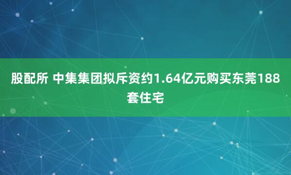 股配所 中集集团拟斥资约1.64亿元购买东莞188套住宅