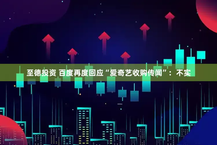 至德投资 百度再度回应“爱奇艺收购传闻”：不实