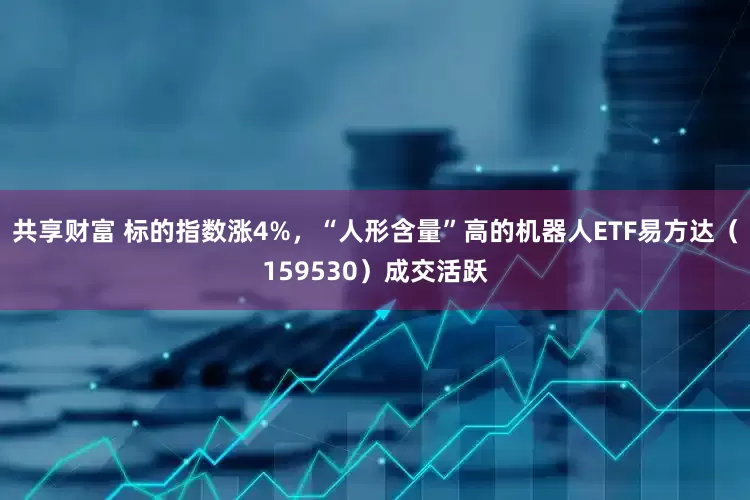 共享财富 标的指数涨4%，“人形含量”高的机器人ETF易方达（159530）成交活跃