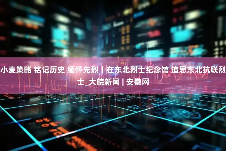 小麦策略 铭记历史 缅怀先烈｜在东北烈士纪念馆 追思东北抗联烈士_大皖新闻 | 安徽网