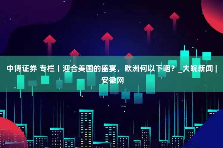 中博证券 专栏丨迎合美国的盛宴，欧洲何以下咽？_大皖新闻 | 安徽网