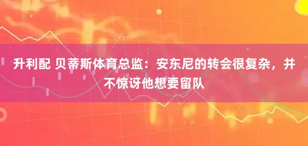 升利配 贝蒂斯体育总监：安东尼的转会很复杂，并不惊讶他想要留队