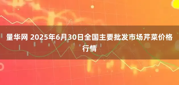 量华网 2025年6月30日全国主要批发市场芹菜价格行情