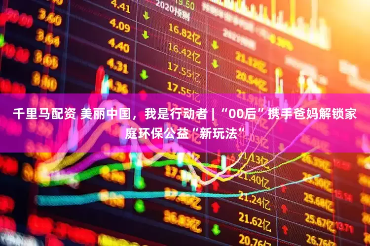 千里马配资 美丽中国，我是行动者 | “00后”携手爸妈解锁家庭环保公益“新玩法”