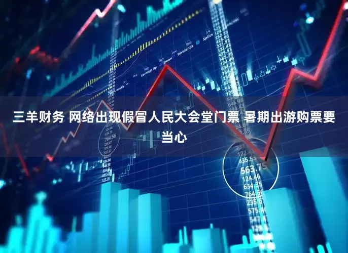 三羊财务 网络出现假冒人民大会堂门票 暑期出游购票要当心