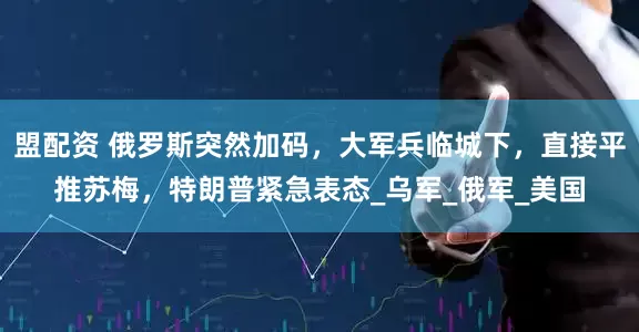 盟配资 俄罗斯突然加码，大军兵临城下，直接平推苏梅，特朗普紧急表态_乌军_俄军_美国