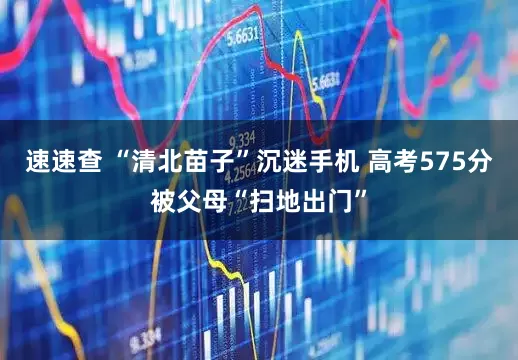 速速查 “清北苗子”沉迷手机 高考575分被父母“扫地出门”