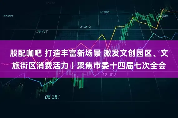 股配咖吧 打造丰富新场景 激发文创园区、文旅街区消费活力丨聚焦市委十四届七次全会