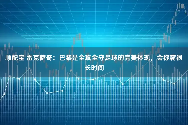 顺配宝 雷克萨奇：巴黎是全攻全守足球的完美体现，会称霸很长时间