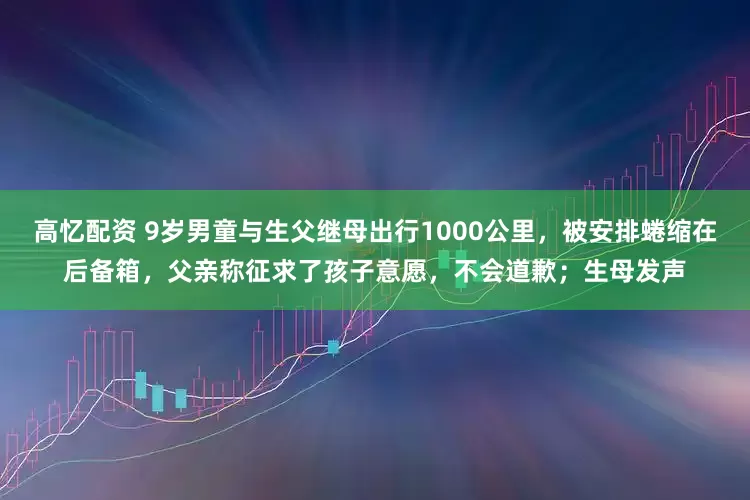 高忆配资 9岁男童与生父继母出行1000公里，被安排蜷缩在后备箱，父亲称征求了孩子意愿，不会道歉；生母发声