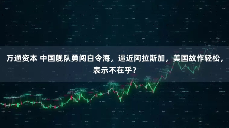 万通资本 中国舰队勇闯白令海，逼近阿拉斯加，美国故作轻松，表示不在乎？
