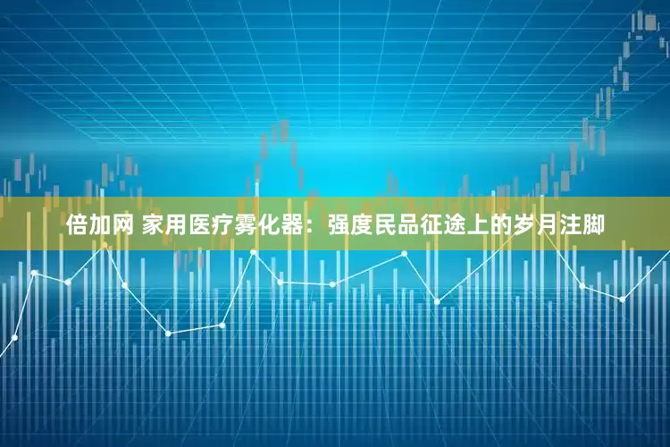 倍加网 家用医疗雾化器：强度民品征途上的岁月注脚