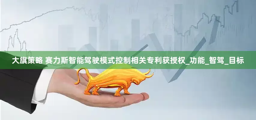 大旗策略 赛力斯智能驾驶模式控制相关专利获授权_功能_智驾_目标