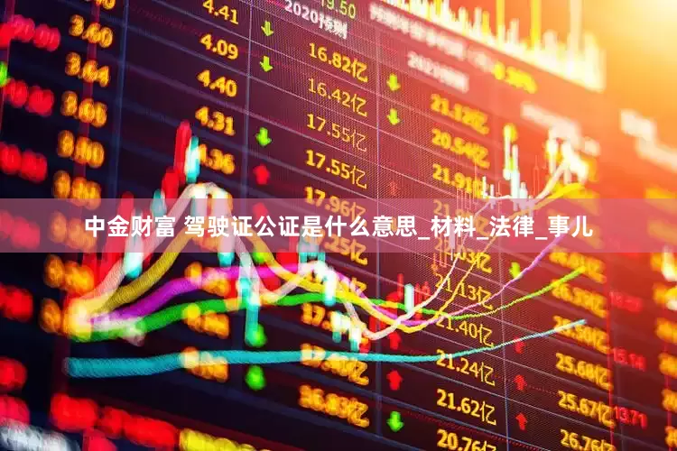 中金财富 驾驶证公证是什么意思_材料_法律_事儿