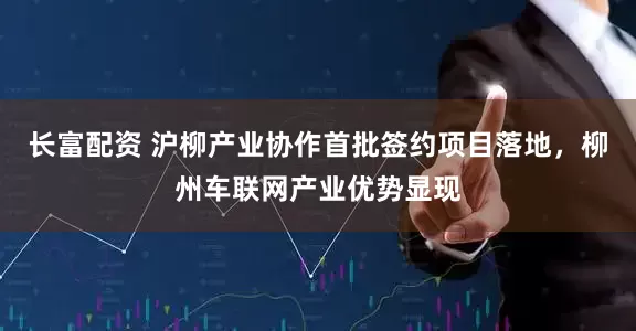 长富配资 沪柳产业协作首批签约项目落地，柳州车联网产业优势显现
